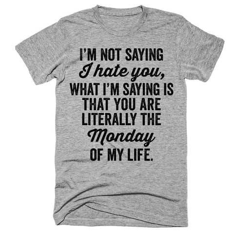 I'm not saying I hate you, what i'm saying is that you are literally the Monday of my life t-shirt