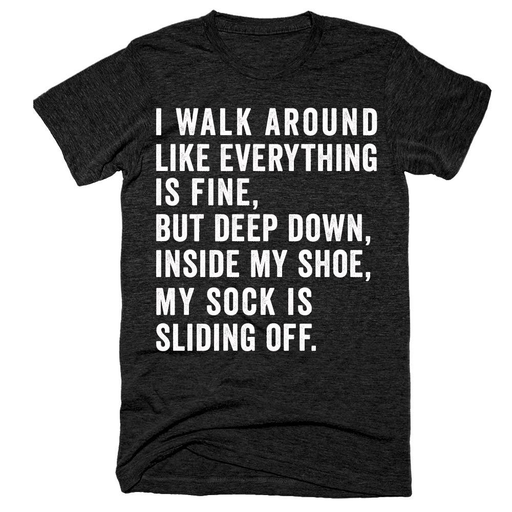 I walk around like everything is fine but deep down inside my shoe my sock is sliding off t-shirt