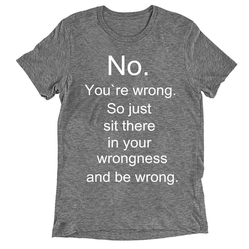 No you're wrong, so just sit there in your wrongness T-shirt