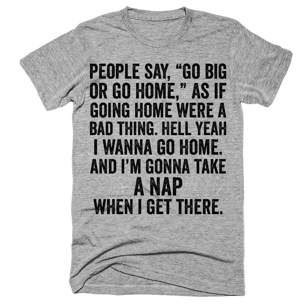 People say go big or go home as if going home were a bad thing hell yeah i wanna go home And i'm gonna take a nap when i get there t-shirt