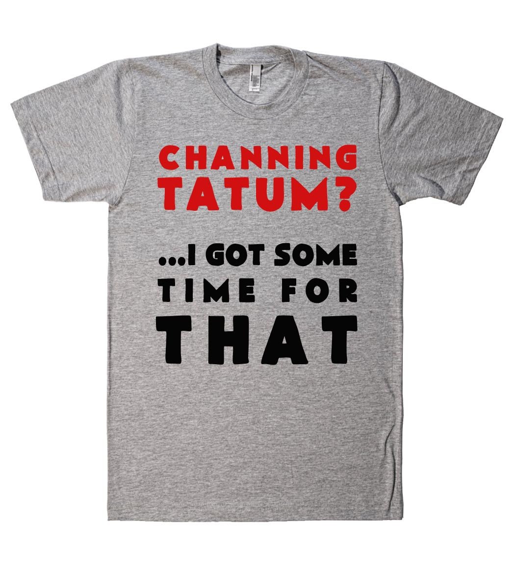 channing tatum? i got some time for that tshirt - Shirtoopia