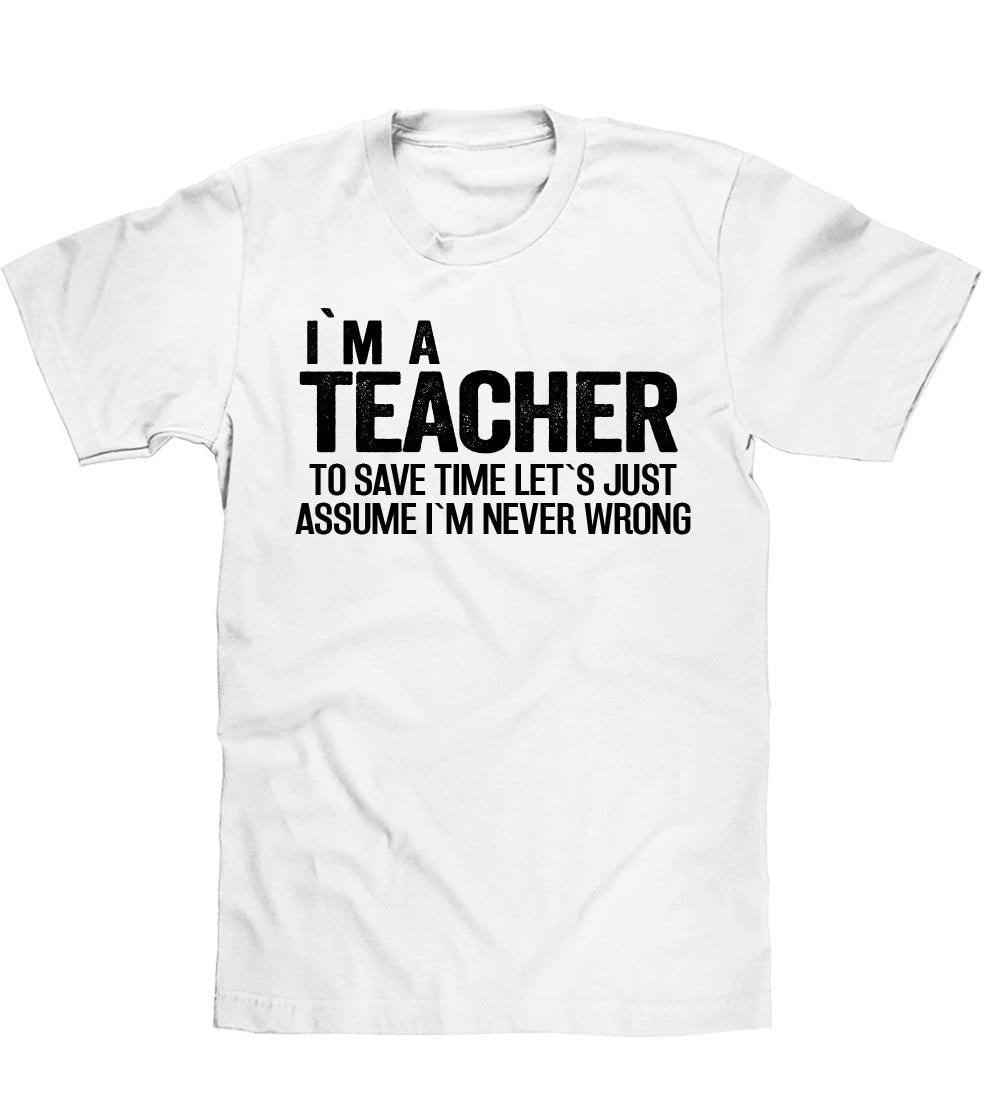 IM A TEACHER TO SAVE TIME LETS JUST ASSUME IM NEVER WRONG T SHIRT - Shirtoopia